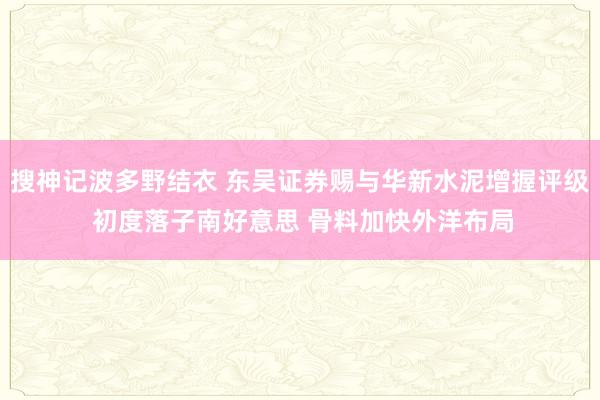 搜神记波多野结衣 东吴证券赐与华新水泥增握评级 初度落子南好意思 骨料加快外洋布局