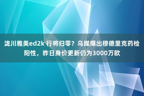 泷川雅美ed2k 行将归零？乌媒爆出穆德里克药检阳性，昨日身价更新仍为3000万欧