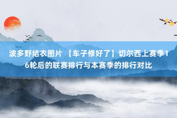 波多野结衣图片 【车子修好了】切尔西上赛季16轮后的联赛排行与本赛季的排行对比