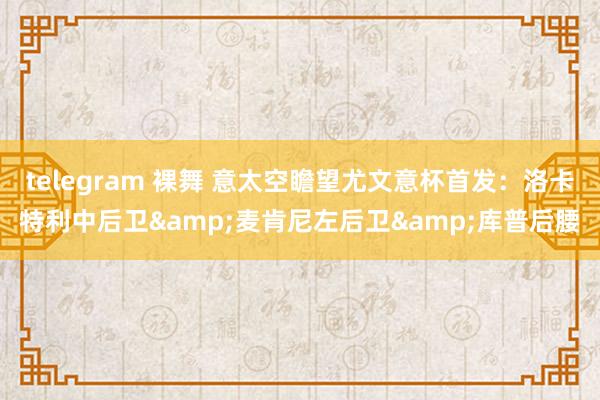 telegram 裸舞 意太空瞻望尤文意杯首发：洛卡特利中后卫&麦肯尼左后卫&库普后腰