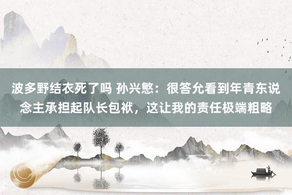 波多野结衣死了吗 孙兴慜：很答允看到年青东说念主承担起队长包袱，这让我的责任极端粗略