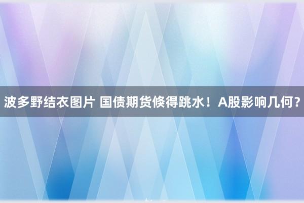 波多野结衣图片 国债期货倏得跳水！A股影响几何？