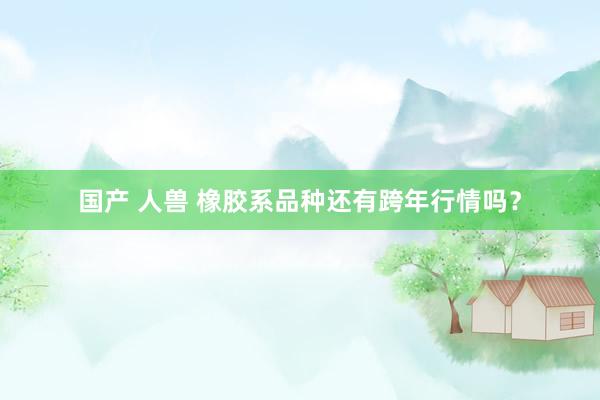 国产 人兽 橡胶系品种还有跨年行情吗？