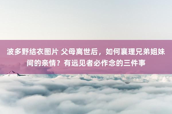 波多野结衣图片 父母离世后，如何襄理兄弟姐妹间的亲情？有远见者必作念的三件事