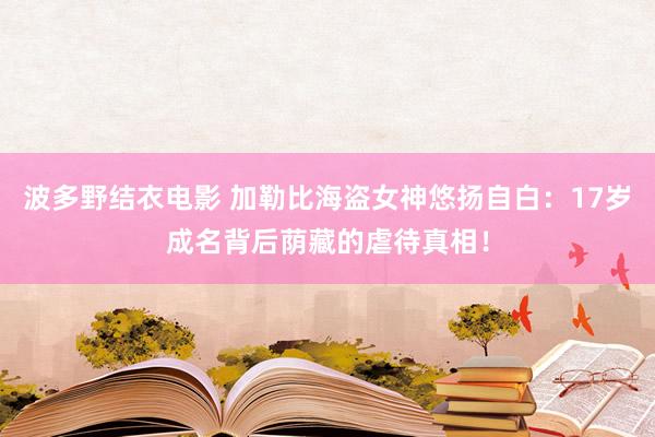 波多野结衣电影 加勒比海盗女神悠扬自白：17岁成名背后荫藏的虐待真相！
