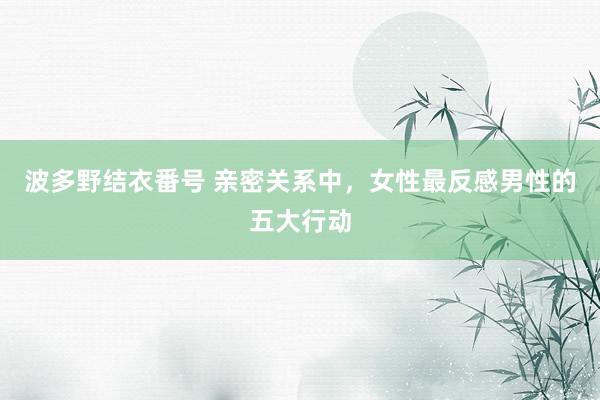 波多野结衣番号 亲密关系中，女性最反感男性的五大行动