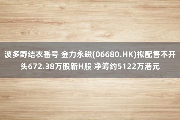 波多野结衣番号 金力永磁(06680.HK)拟配售不开头672.38万股新H股 净筹约5122万港元