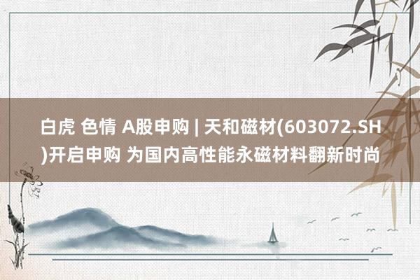 白虎 色情 A股申购 | 天和磁材(603072.SH)开启申购 为国内高性能永磁材料翻新时尚