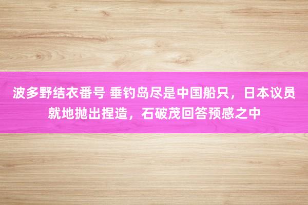 波多野结衣番号 垂钓岛尽是中国船只，日本议员就地抛出捏造，石破茂回答预感之中