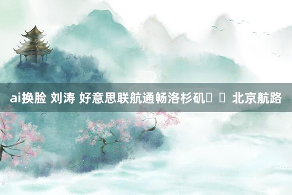 ai换脸 刘涛 好意思联航通畅洛杉矶✈️北京航路