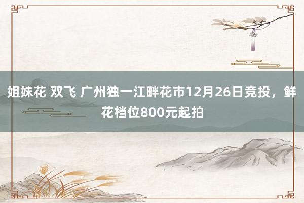 姐妹花 双飞 广州独一江畔花市12月26日竞投，鲜花档位800元起拍