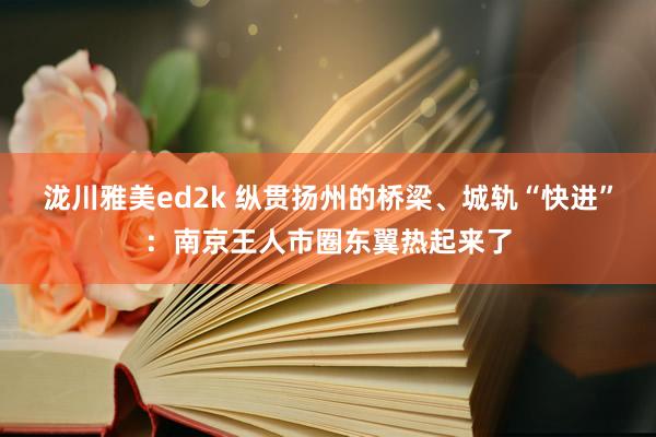 泷川雅美ed2k 纵贯扬州的桥梁、城轨“快进”：南京王人市圈东翼热起来了