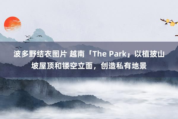 波多野结衣图片 越南「The Park」以植披山坡屋顶和镂空立面，创造私有地景