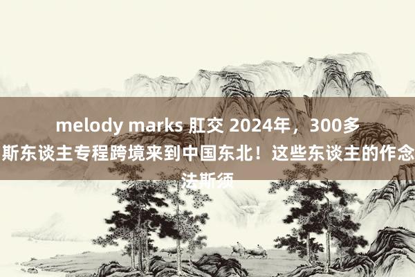 melody marks 肛交 2024年，300多名俄罗斯东谈主专程跨境来到中国东北！这些东谈主的作念法斯须