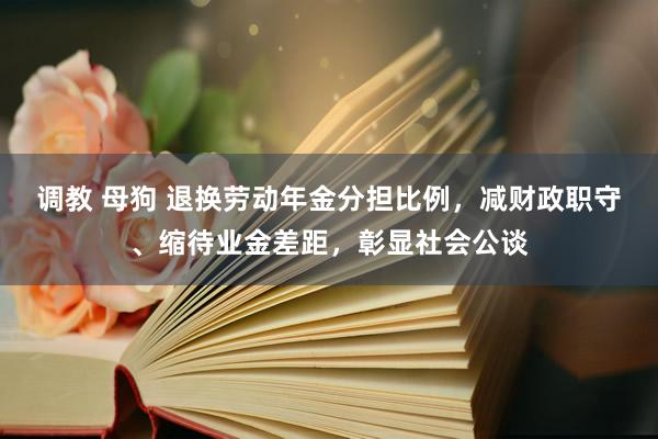 调教 母狗 退换劳动年金分担比例，减财政职守、缩待业金差距，彰显社会公谈