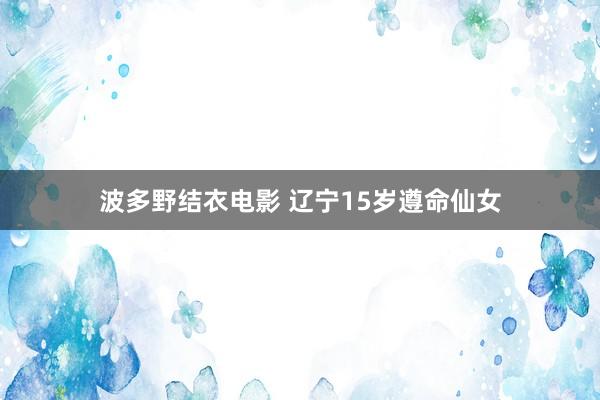 波多野结衣电影 辽宁15岁遵命仙女