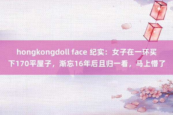 hongkongdoll face 纪实：女子在一环买下170平屋子，渐忘16年后且归一看，马上懵了
