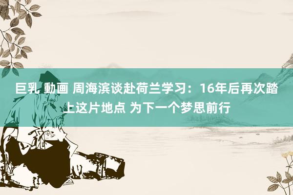 巨乳 動画 周海滨谈赴荷兰学习：16年后再次踏上这片地点 为下一个梦思前行