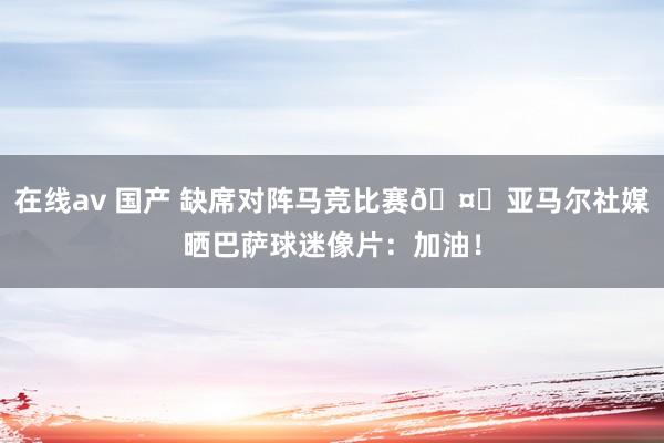 在线av 国产 缺席对阵马竞比赛🤕亚马尔社媒晒巴萨球迷像片：加油！