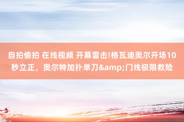 自拍偷拍 在线视频 开幕雷击!格瓦迪奥尔开场10秒立正，奥尔特加扑单刀&门线极限救险