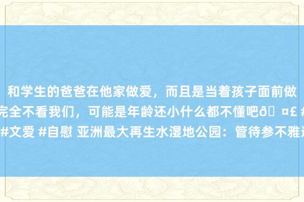 和学生的爸爸在他家做爱，而且是当着孩子面前做爱，太刺激了，孩子完全不看我们，可能是年龄还小什么都不懂吧🤣 #同城 #文爱 #自慰 亚洲最大再生水湿地公园：管待参不雅连绵不绝，市民却吃“闭门羹”