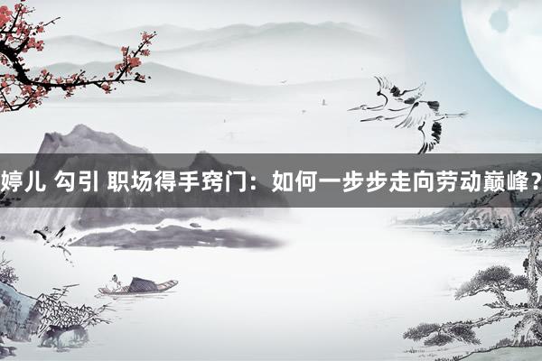 婷儿 勾引 职场得手窍门：如何一步步走向劳动巅峰？