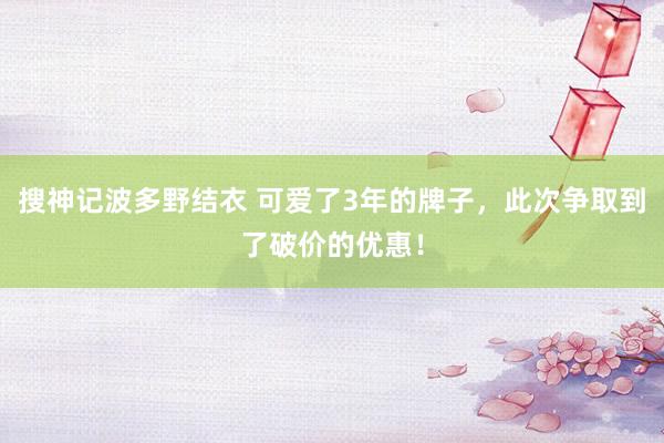 搜神记波多野结衣 可爱了3年的牌子，此次争取到了破价的优惠！