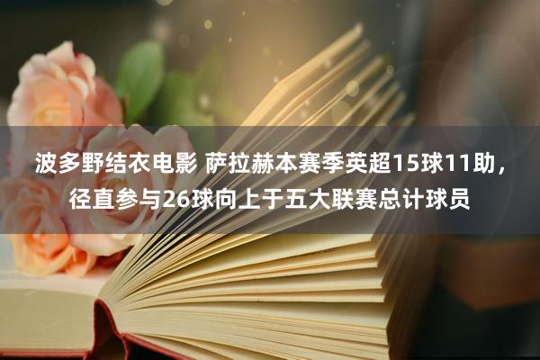 波多野结衣电影 萨拉赫本赛季英超15球11助，径直参与26球向上于五大联赛总计球员