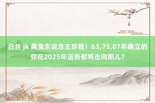 白丝 jk 属兔东说念主珍视！63，75，87年确立的你在2025年运势都将走向那儿？