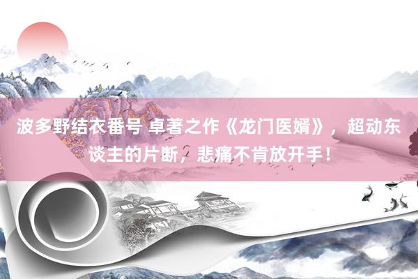 波多野结衣番号 卓著之作《龙门医婿》，超动东谈主的片断，悲痛不肯放开手！