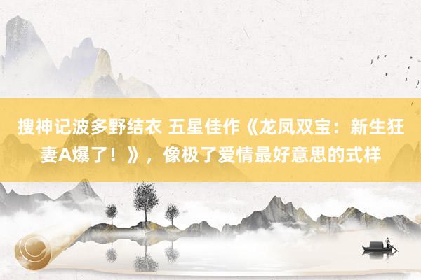 搜神记波多野结衣 五星佳作《龙凤双宝：新生狂妻A爆了！》，像极了爱情最好意思的式样