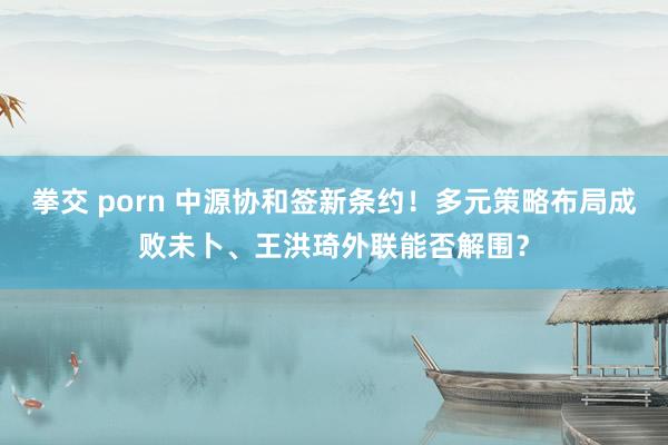 拳交 porn 中源协和签新条约！多元策略布局成败未卜、王洪琦外联能否解围？