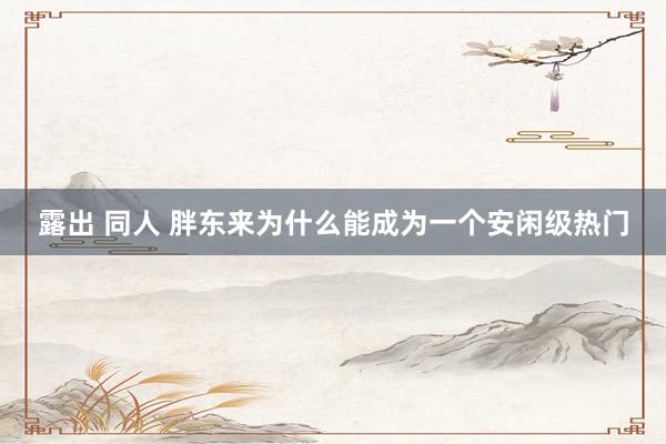 露出 同人 胖东来为什么能成为一个安闲级热门