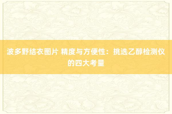 波多野结衣图片 精度与方便性：挑选乙醇检测仪的四大考量