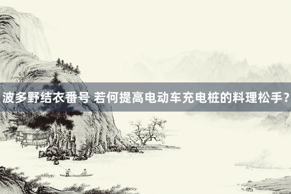 波多野结衣番号 若何提高电动车充电桩的料理松手？