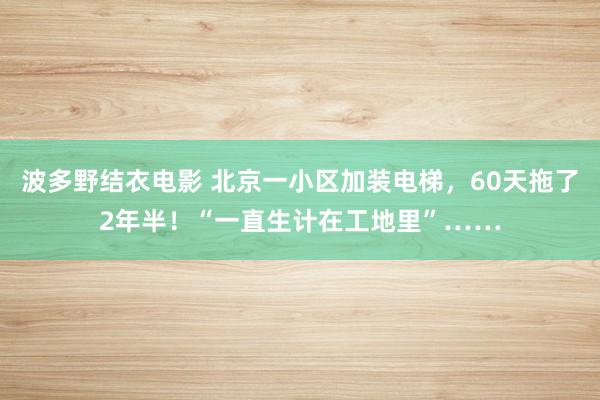 波多野结衣电影 北京一小区加装电梯，60天拖了2年半！“一直生计在工地里”……