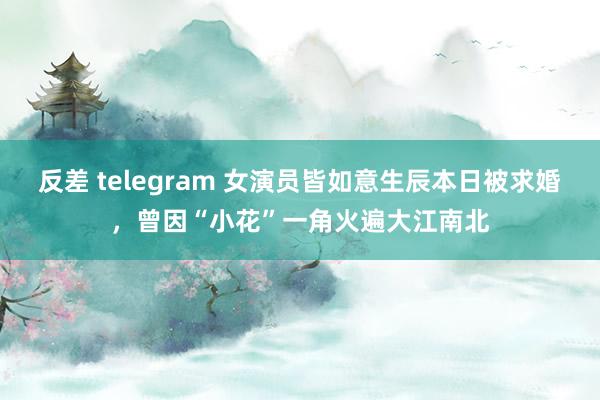 反差 telegram 女演员皆如意生辰本日被求婚，曾因“小花”一角火遍大江南北
