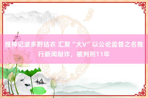 搜神记波多野结衣 汇聚“大V”以公论监督之名推行新闻敲诈，被判刑11年