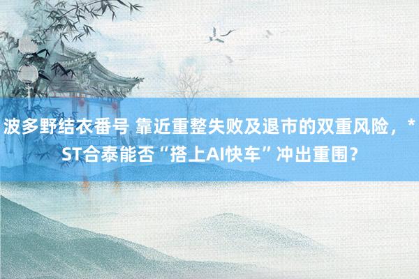 波多野结衣番号 靠近重整失败及退市的双重风险，*ST合泰能否“搭上AI快车”冲出重围？