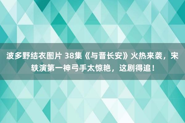 波多野结衣图片 38集《与晋长安》火热来袭，宋轶演第一神弓手太惊艳，这剧得追！