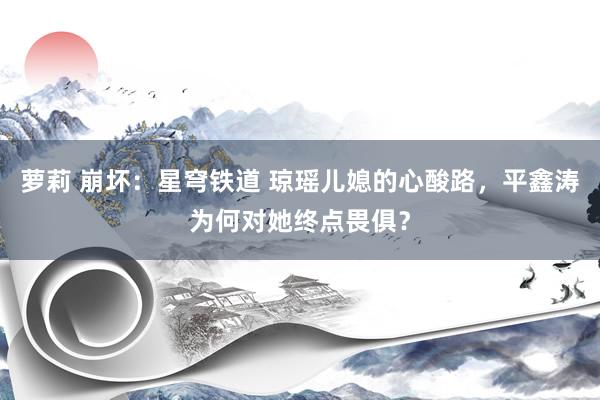萝莉 崩坏：星穹铁道 琼瑶儿媳的心酸路，平鑫涛为何对她终点畏俱？