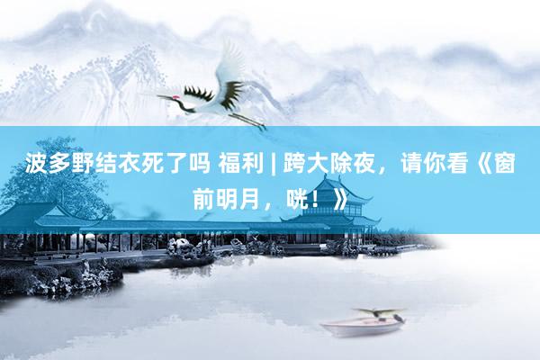 波多野结衣死了吗 福利 | 跨大除夜，请你看《窗前明月，咣！》