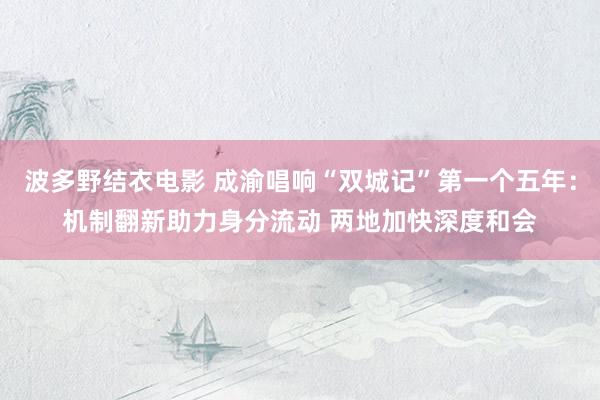 波多野结衣电影 成渝唱响“双城记”第一个五年：机制翻新助力身分流动 两地加快深度和会