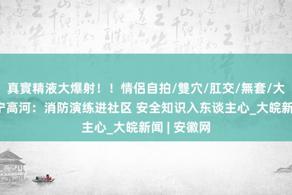 真實精液大爆射！！情侶自拍/雙穴/肛交/無套/大量噴精 怀宁高河：消防演练进社区 安全知识入东谈主心_大皖新闻 | 安徽网