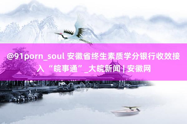 @91porn_soul 安徽省终生素质学分银行收效接入 “皖事通”_大皖新闻 | 安徽网
