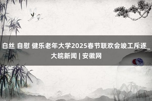 白丝 自慰 健乐老年大学2025春节联欢会竣工斥逐_大皖新闻 | 安徽网