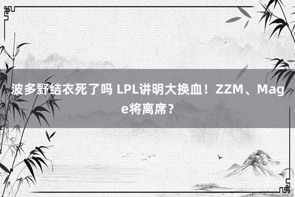 波多野结衣死了吗 LPL讲明大换血！ZZM、Mage将离席？