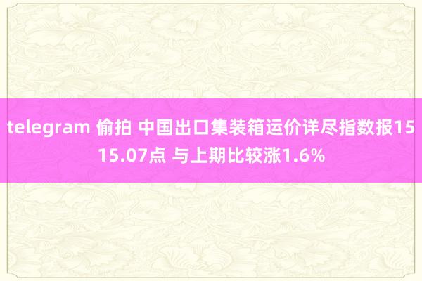 telegram 偷拍 中国出口集装箱运价详尽指数报1515.07点 与上期比较涨1.6%