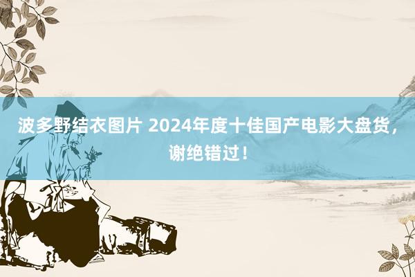 波多野结衣图片 2024年度十佳国产电影大盘货，谢绝错过！
