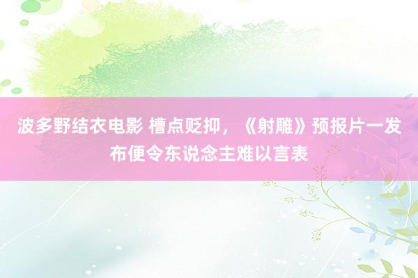 波多野结衣电影 槽点贬抑，《射雕》预报片一发布便令东说念主难以言表